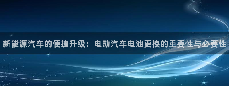 优发国际手机版唯一官网下载：新能源汽车的便捷升级：电动汽车电池更换的重要性与必要性