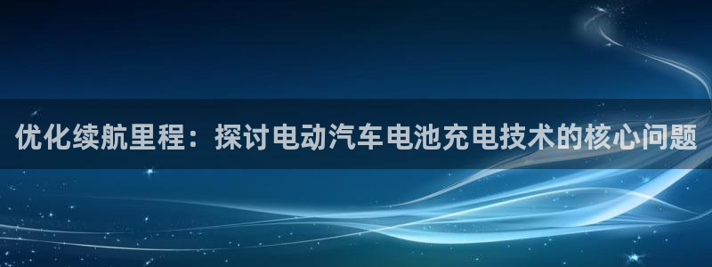 优发国际登录k8：优化续航里程：探讨电动汽车电池充电技术的核心问题
