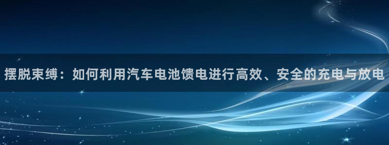 优发国际这个平台怎么样可靠吗：摆脱束缚：如何利用汽车电池馈电进行高效、安全的充电与放电